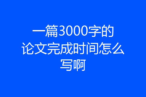 一篇3000字的论文完成时间怎么写啊
