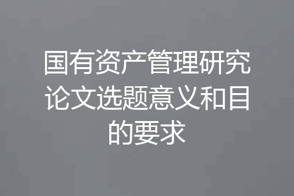 国有资产管理研究论文选题意义和目的要求