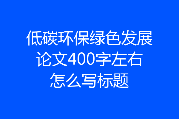低碳环保绿色发展论文400字左右怎么写标题
