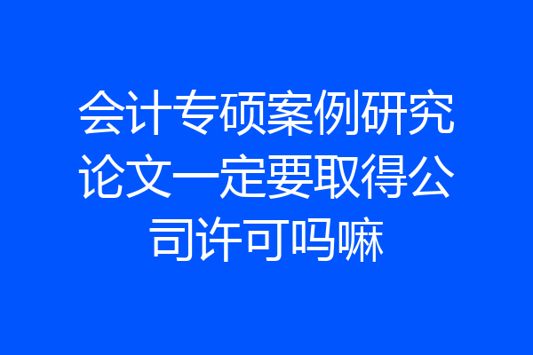 会计专硕案例研究论文一定要取得公司许可吗嘛