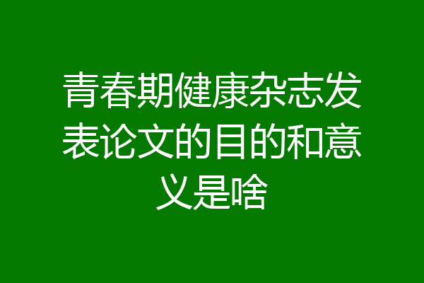 青春期健康杂志发表论文的目的和意义是啥
