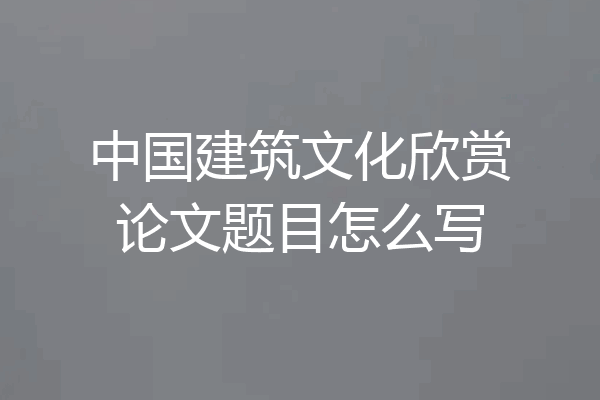 中国建筑文化欣赏论文题目怎么写