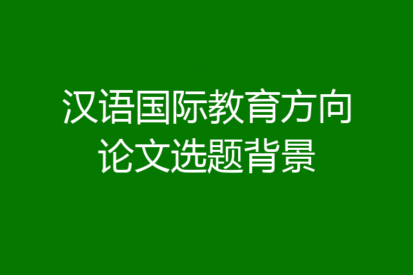 汉语国际教育方向论文选题背景