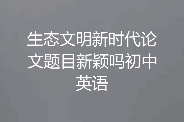 生态文明新时代论文题目新颖吗初中英语