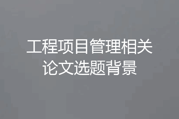 工程项目管理相关论文选题背景