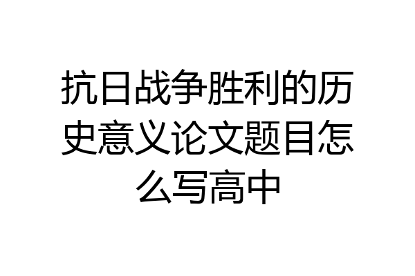抗日战争胜利的历史意义论文题目怎么写高中