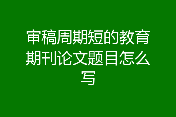 审稿周期短的教育期刊论文题目怎么写