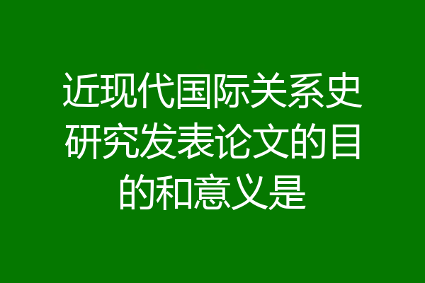 近现代国际关系史研究发表论文的目的和意义是