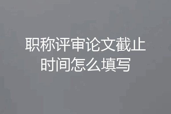 职称评审论文截止时间怎么填写