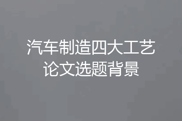 汽车制造四大工艺论文选题背景