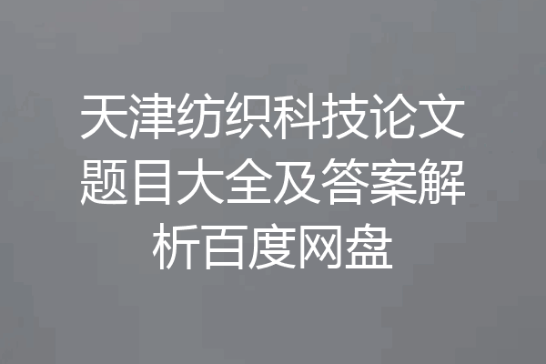 天津纺织科技论文题目大全及答案解析百度网盘