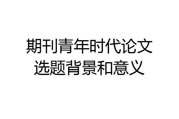 期刊青年时代论文选题背景和意义