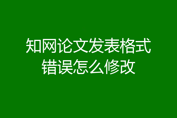 知网论文发表格式错误怎么修改