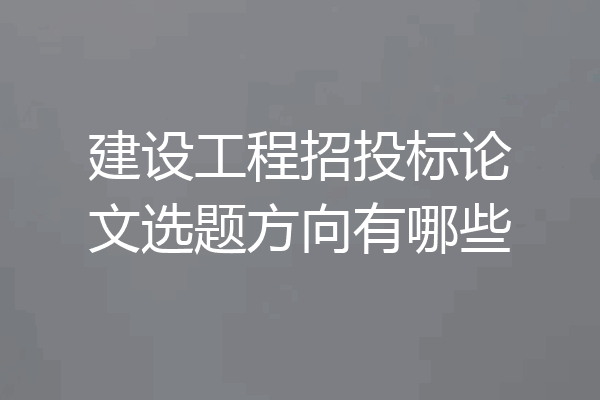 建设工程招投标论文选题方向有哪些