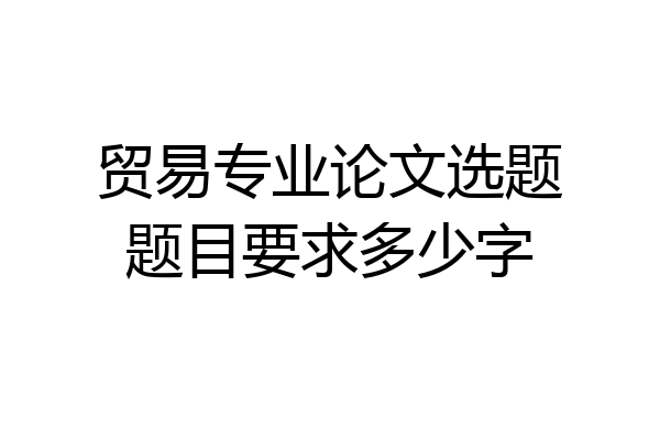 贸易专业论文选题题目要求多少字