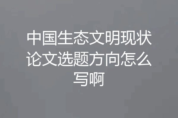 中国生态文明现状论文选题方向怎么写啊