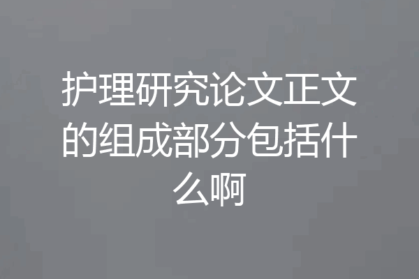 护理研究论文正文的组成部分包括什么啊
