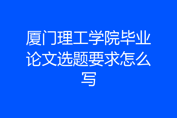 厦门理工学院毕业论文选题要求怎么写