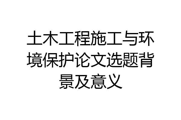 土木工程施工与环境保护论文选题背景及意义