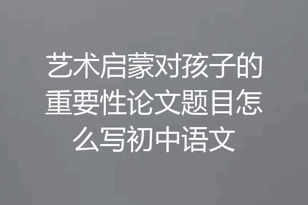 艺术启蒙对孩子的重要性论文题目怎么写初中语文