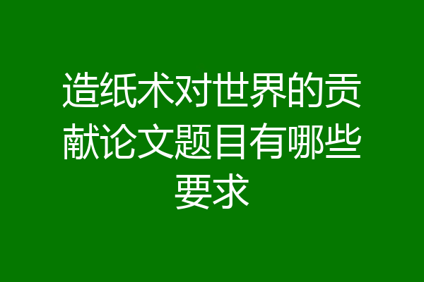 造纸术对世界的贡献论文题目有哪些要求