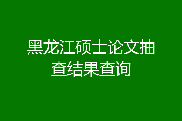 黑龙江硕士论文抽查结果查询