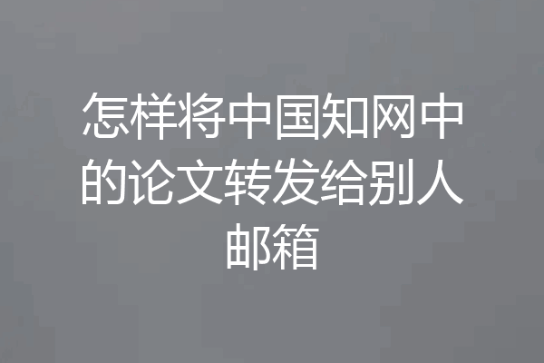 怎样将中国知网中的论文转发给别人邮箱