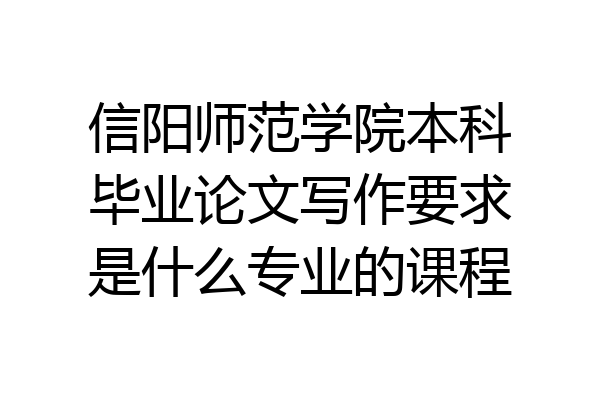 信阳师范学院本科毕业论文写作要求是什么专业的课程