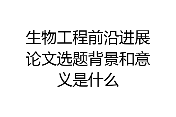 生物工程前沿进展论文选题背景和意义是什么