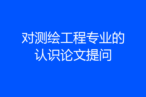 对测绘工程专业的认识论文提问
