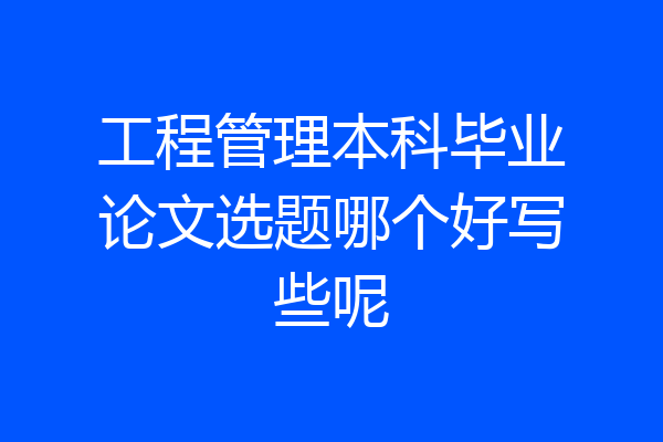 工程管理本科毕业论文选题哪个好写些呢