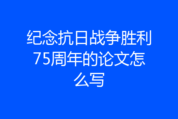 纪念抗日战争胜利75周年的论文怎么写