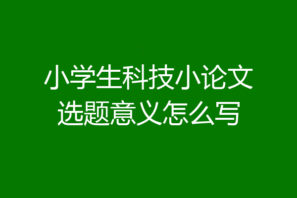 小学生科技小论文选题意义怎么写