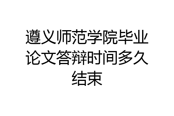 遵义师范学院毕业论文答辩时间多久结束