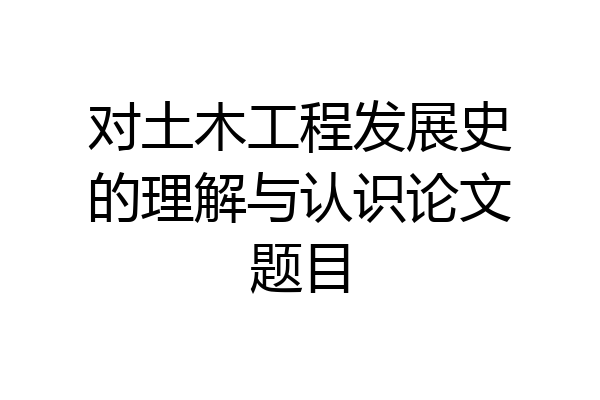 对土木工程发展史的理解与认识论文题目