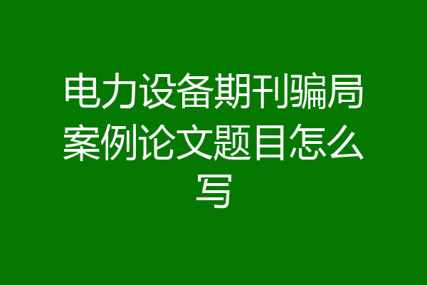 电力设备期刊骗局案例论文题目怎么写