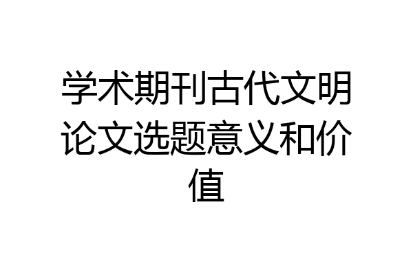 学术期刊古代文明论文选题意义和价值