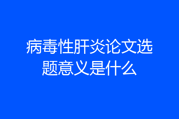 病毒性肝炎论文选题意义是什么