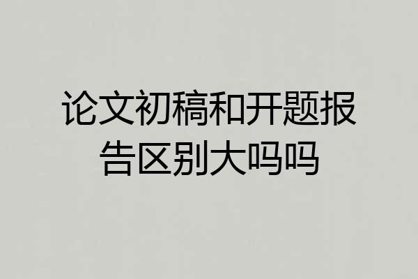 论文初稿和开题报告区别大吗吗