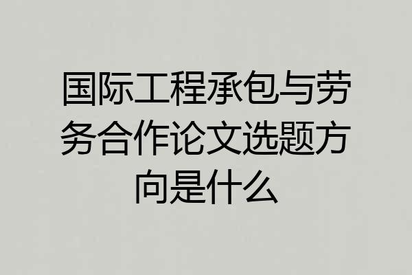 国际工程承包与劳务合作论文选题方向是什么