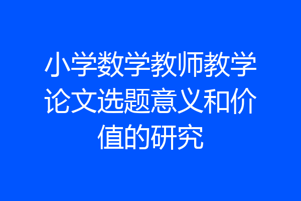 小学数学教师教学论文选题意义和价值的研究