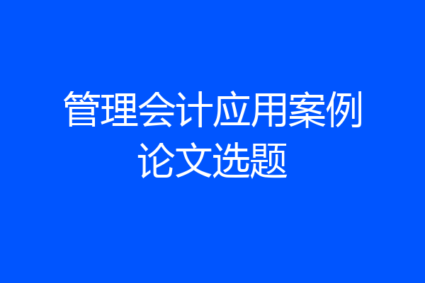 管理会计应用案例论文选题