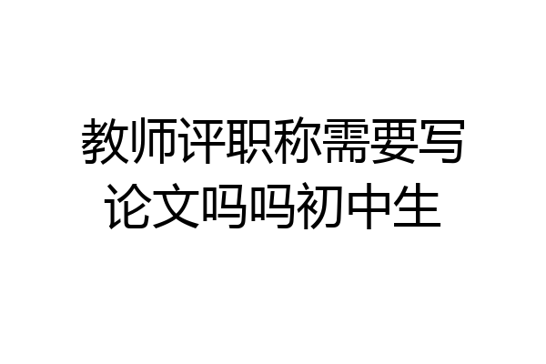 教师评职称需要写论文吗吗初中生