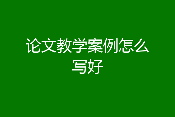 论文教学案例怎么写好