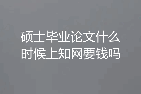 硕士毕业论文什么时候上知网要钱吗