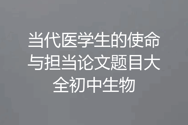 当代医学生的使命与担当论文题目大全初中生物