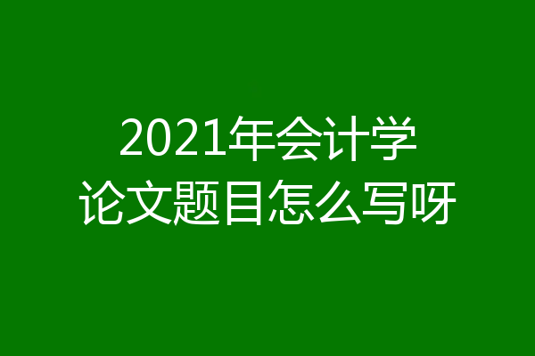 2021年会计学论文题目怎么写呀