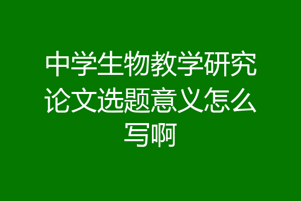 中学生物教学研究论文选题意义怎么写啊
