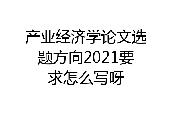 产业经济学论文选题方向2021要求怎么写呀