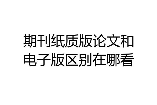 期刊纸质版论文和电子版区别在哪看